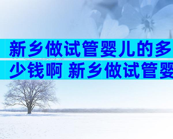 新乡做试管婴儿的多少钱啊 新乡做试管婴儿的多少钱啊医保报销